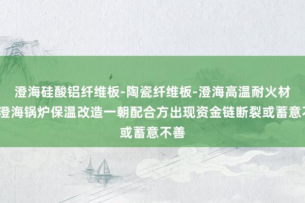 澄海硅酸铝纤维板-陶瓷纤维板-澄海高温耐火材料-澄海锅炉保温改造一朝配合方出现资金链断裂或蓄意不善