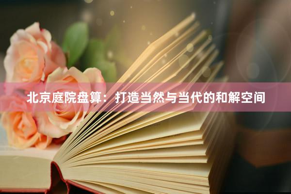 北京庭院盘算:打造当然与当代的和解空间