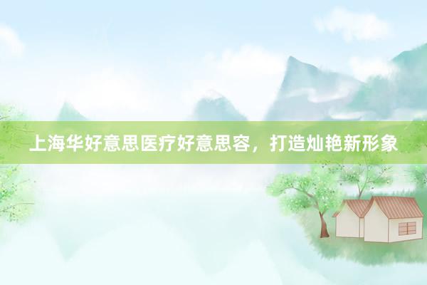 上海华好意思医疗好意思容，打造灿艳新形象