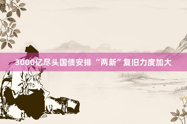 3000亿尽头国债安排 “两新”复旧力度加大