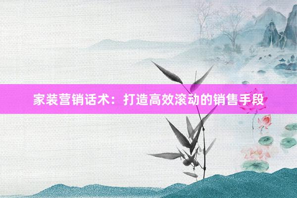 家装营销话术：打造高效滚动的销售手段